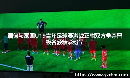 缅甸与泰国U19青年足球赛激战正酣双方争夺晋级名额精彩纷呈