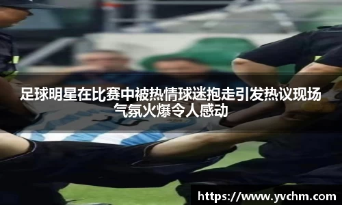 足球明星在比赛中被热情球迷抱走引发热议现场气氛火爆令人感动