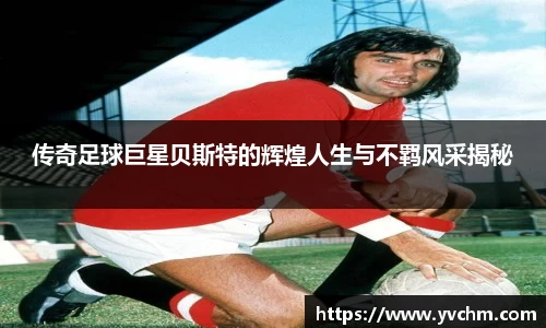 传奇足球巨星贝斯特的辉煌人生与不羁风采揭秘