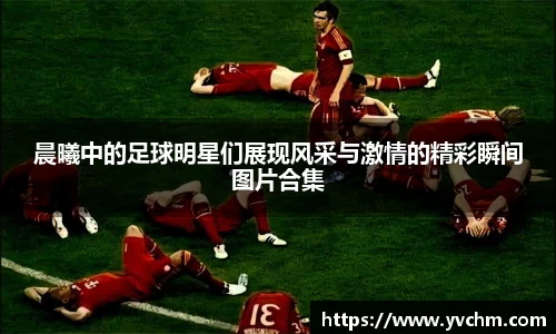 晨曦中的足球明星们展现风采与激情的精彩瞬间图片合集