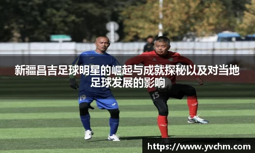 新疆昌吉足球明星的崛起与成就探秘以及对当地足球发展的影响