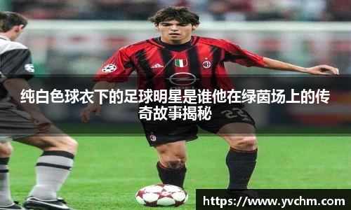 纯白色球衣下的足球明星是谁他在绿茵场上的传奇故事揭秘