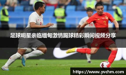 足球明星亲临缅甸激情踢球精彩瞬间视频分享